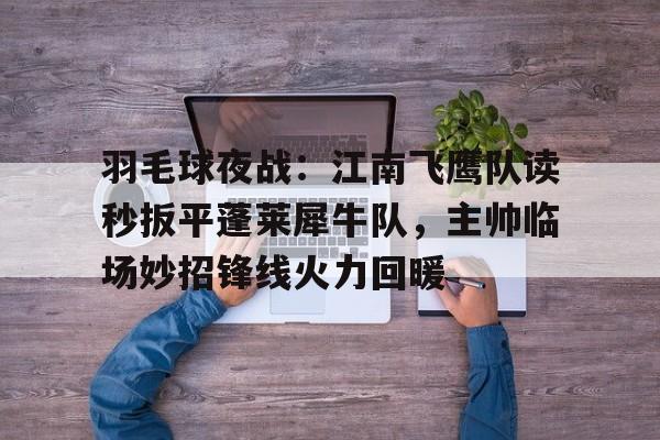 九游会登录-关于羽毛球夜战：江南飞鹰队读秒扳平蓬莱犀牛队，主帅临场妙招锋线火力回暖的信息