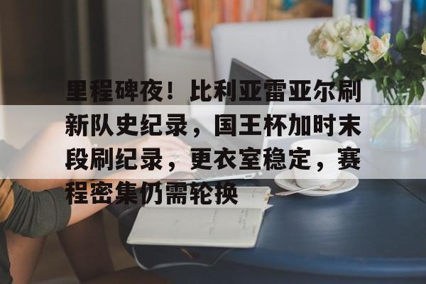 j9九游会-关于里程碑夜！比利亚雷亚尔刷新队史纪录，国王杯加时末段刷纪录，更衣室稳定，赛程密集仍需轮换的信息