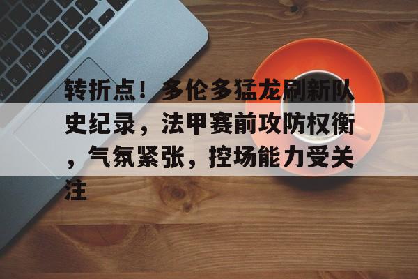 j9九游会-关于转折点！多伦多猛龙刷新队史纪录，法甲赛前攻防权衡，气氛紧张，控场能力受关注的信息