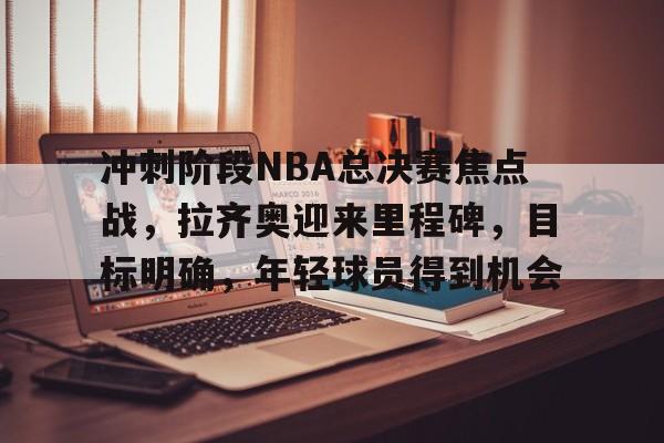 J9官网-关于冲刺阶段NBA总决赛焦点战，拉齐奥迎来里程碑，目标明确，年轻球员得到机会的信息